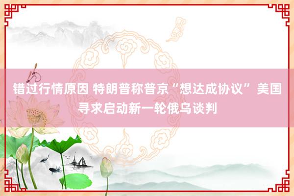 错过行情原因 特朗普称普京“想达成协议” 美国寻求启动新一轮俄乌谈判