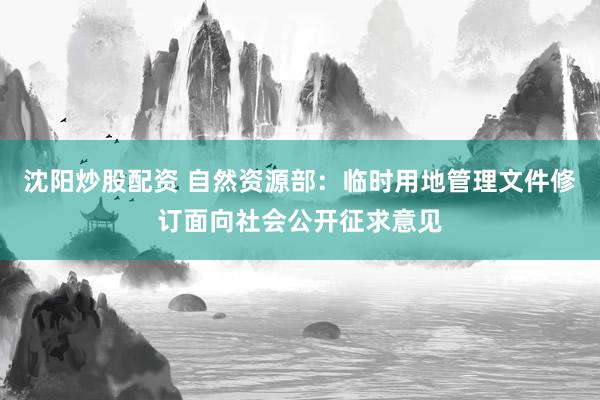 沈阳炒股配资 自然资源部：临时用地管理文件修订面向社会公开征求意见