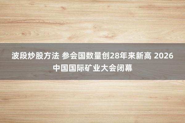 波段炒股方法 参会国数量创28年来新高 2026中国国际矿业大会闭幕