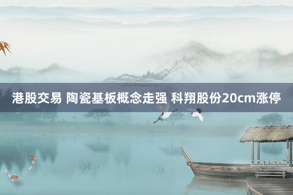 港股交易 陶瓷基板概念走强 科翔股份20cm涨停