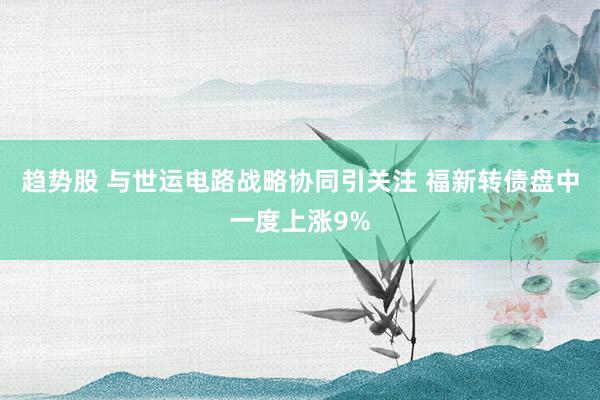 趋势股 与世运电路战略协同引关注 福新转债盘中一度上涨9%
