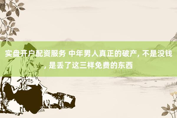 实盘开户配资服务 中年男人真正的破产, 不是没钱, 是丢了这三样免费的东西
