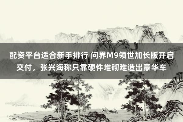 配资平台适合新手排行 问界M9领世加长版开启交付，张兴海称只靠硬件堆砌难造出豪华车