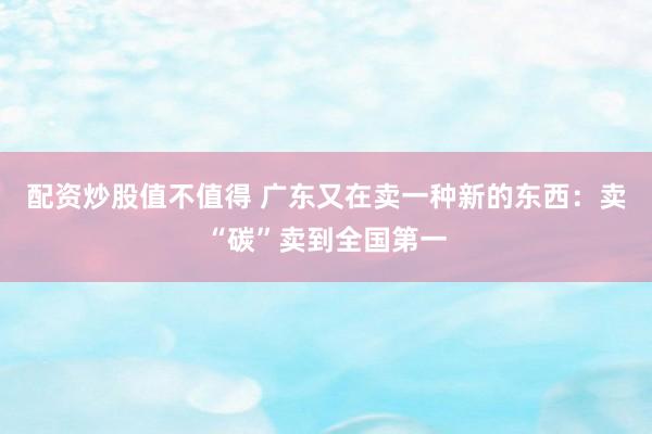 配资炒股值不值得 广东又在卖一种新的东西：卖“碳”卖到全国第一