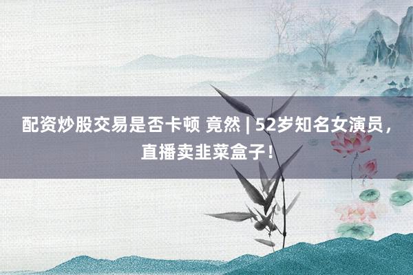 配资炒股交易是否卡顿 竟然 | 52岁知名女演员，直播卖韭菜盒子！