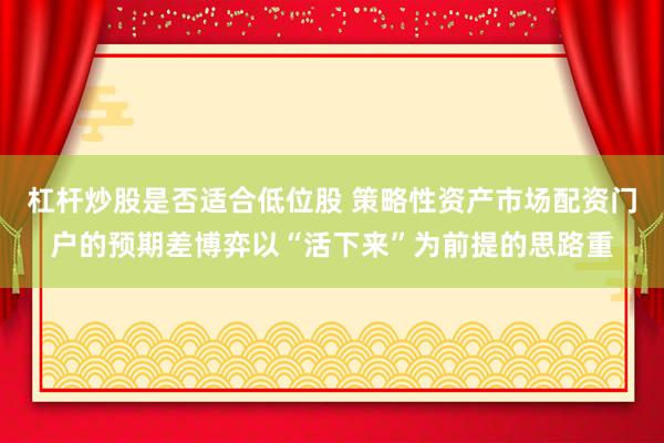 杠杆炒股是否适合低位股 策略性资产市场配资门户的预期差博弈以“活下来”为前提的思路重