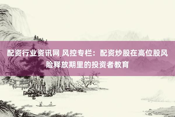 配资行业资讯网 风控专栏：配资炒股在高位股风险释放期里的投资者教育