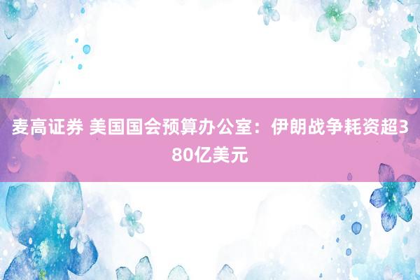 麦高证券 美国国会预算办公室：伊朗战争耗资超380亿美元