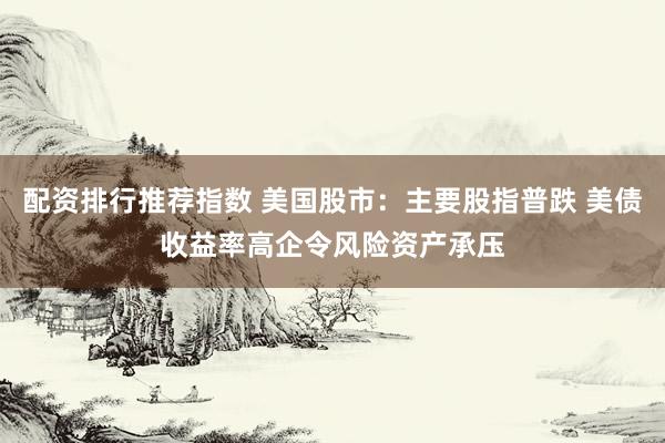 配资排行推荐指数 美国股市：主要股指普跌 美债收益率高企令风险资产承压