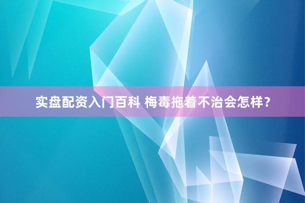 实盘配资入门百科 梅毒拖着不治会怎样？