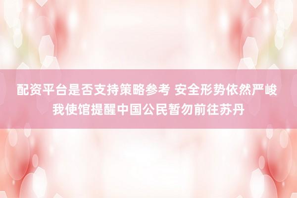 配资平台是否支持策略参考 安全形势依然严峻 我使馆提醒中国公民暂勿前往苏丹