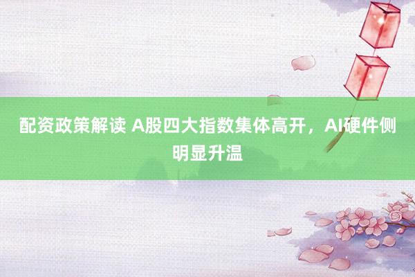 配资政策解读 A股四大指数集体高开，AI硬件侧明显升温