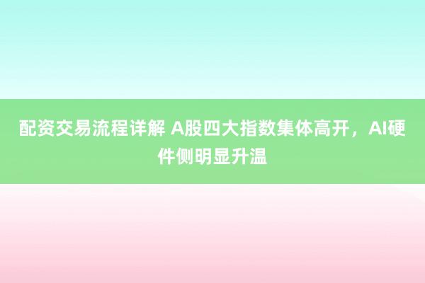 配资交易流程详解 A股四大指数集体高开，AI硬件侧明显升温