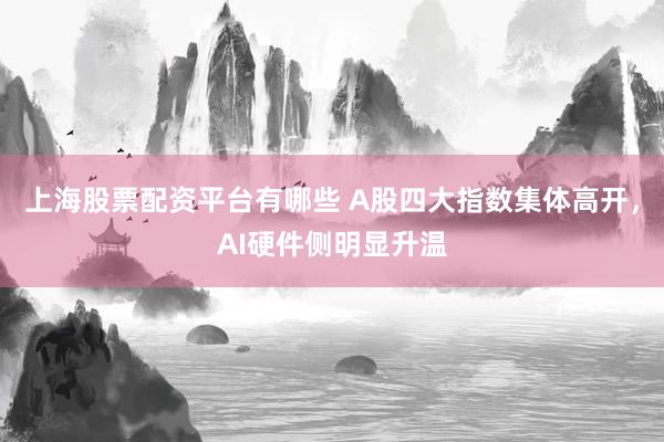 上海股票配资平台有哪些 A股四大指数集体高开，AI硬件侧明显升温