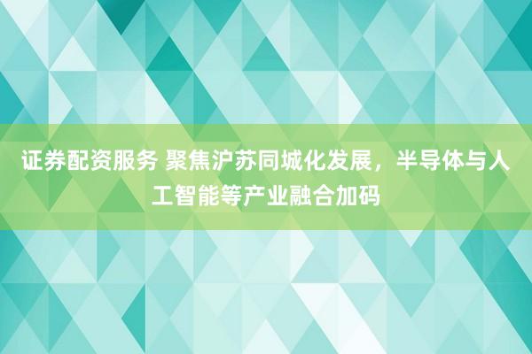 证券配资服务 聚焦沪苏同城化发展，半导体与人工智能等产业融合加码