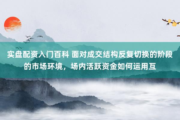 实盘配资入门百科 面对成交结构反复切换的阶段的市场环境，场内活跃资金如何运用互