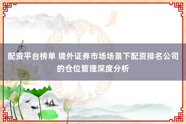 配资平台榜单 境外证券市场场景下配资排名公司的仓位管理深度分析