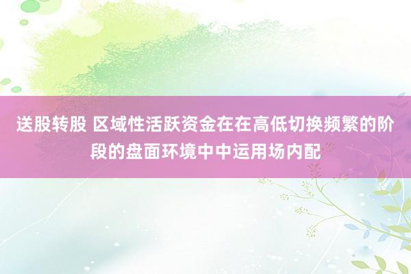 送股转股 区域性活跃资金在在高低切换频繁的阶段的盘面环境中中运用场内配