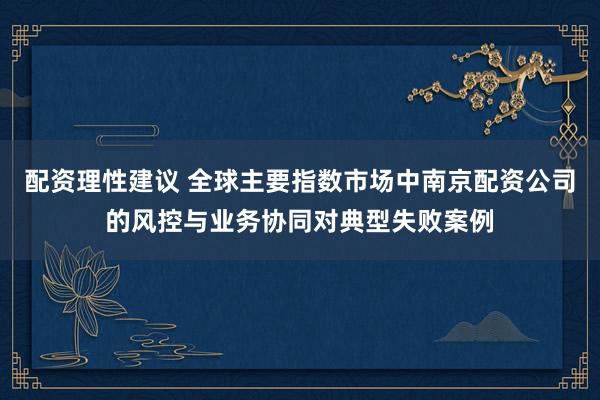 配资理性建议 全球主要指数市场中南京配资公司的风控与业务协同对典型失败案例