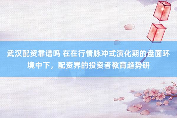 武汉配资靠谱吗 在在行情脉冲式演化期的盘面环境中下，配资界的投资者教育趋势研