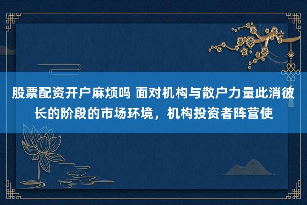 股票配资开户麻烦吗 面对机构与散户力量此消彼长的阶段的市场环境，机构投资者阵营使