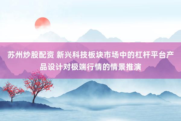 苏州炒股配资 新兴科技板块市场中的杠杆平台产品设计对极端行情的情景推演