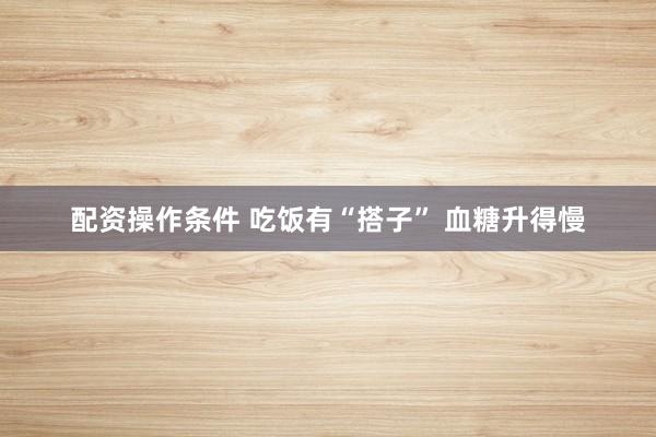 配资操作条件 吃饭有“搭子” 血糖升得慢
