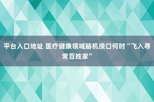 平台入口地址 医疗健康领域脑机接口何时“飞入寻常百姓家”