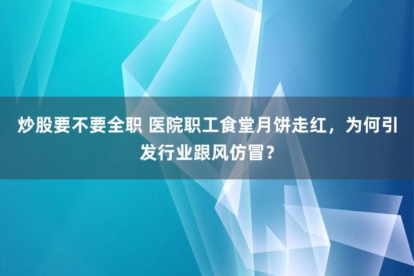 炒股要不要全职 医院职工食堂月饼走红，为何引发行业跟风仿冒？
