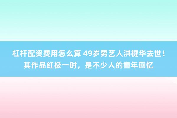 杠杆配资费用怎么算 49岁男艺人洪楗华去世！其作品红极一时，是不少人的童年回忆