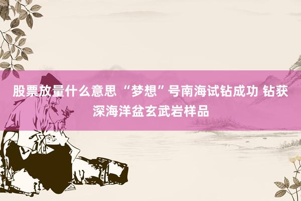 股票放量什么意思 “梦想”号南海试钻成功 钻获深海洋盆玄武岩样品