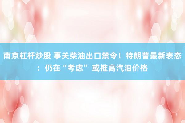 南京杠杆炒股 事关柴油出口禁令！特朗普最新表态：仍在“考虑” 或推高汽油价格