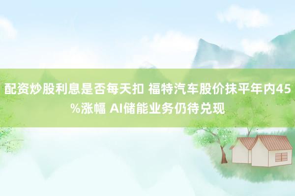 配资炒股利息是否每天扣 福特汽车股价抹平年内45%涨幅 AI储能业务仍待兑现