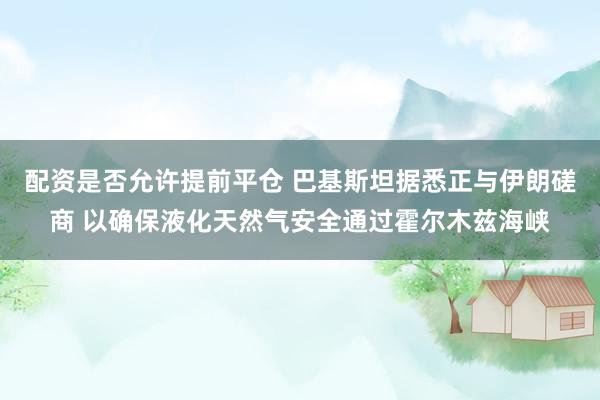 配资是否允许提前平仓 巴基斯坦据悉正与伊朗磋商 以确保液化天然气安全通过霍尔木兹海峡