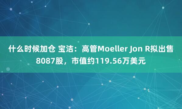 什么时候加仓 宝洁：高管Moeller Jon R拟出售8087股，市值约119.56万美元