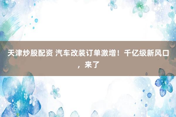 天津炒股配资 汽车改装订单激增！千亿级新风口，来了