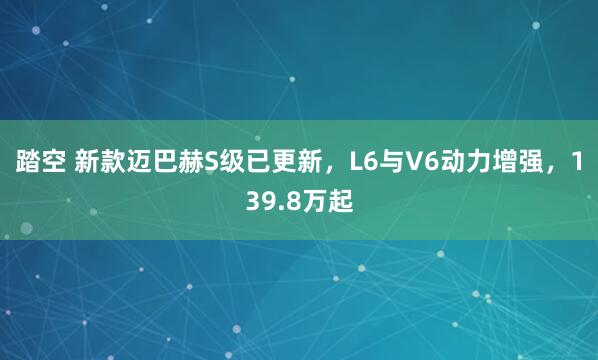 踏空 新款迈巴赫S级已更新，L6与V6动力增强，139.8万起