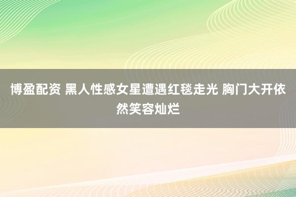 博盈配资 黑人性感女星遭遇红毯走光 胸门大开依然笑容灿烂