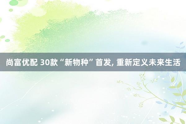 尚富优配 30款“新物种”首发, 重新定义未来生活