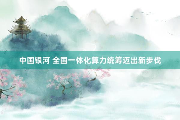 中国银河 全国一体化算力统筹迈出新步伐