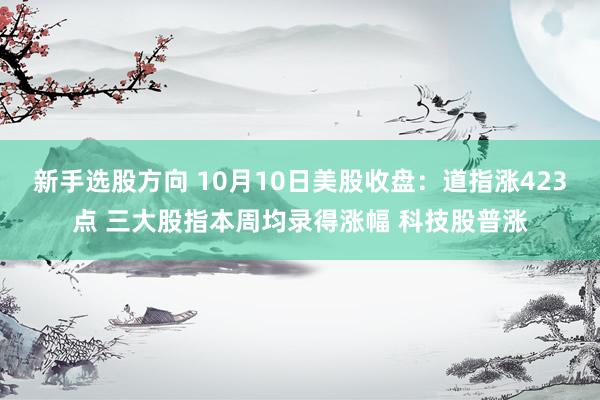 新手选股方向 10月10日美股收盘：道指涨423点 三大股指本周均录得涨幅 科技股普涨