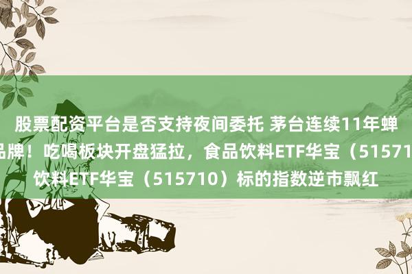 股票配资平台是否支持夜间委托 茅台连续11年蝉联全球最有价值烈酒品牌！吃喝板块开盘猛拉，食品饮料ETF华宝（515710）标的指数逆市飘红