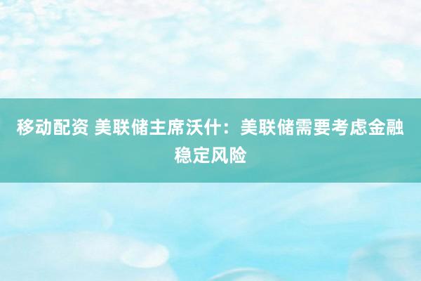 移动配资 美联储主席沃什：美联储需要考虑金融稳定风险