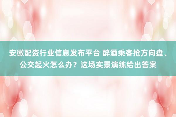 安徽配资行业信息发布平台 醉酒乘客抢方向盘、公交起火怎么办？这场实景演练给出答案