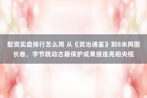 配资实盘排行怎么用 从《资治通鉴》到8米舆图长卷，字节跳动古籍保护成果接连亮相央视