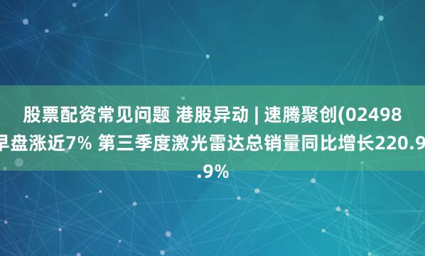 股票配资常见问题 港股异动 | 速腾聚创(02498)早盘涨近7% 第三季度激光雷达总销量同比增长220.9%