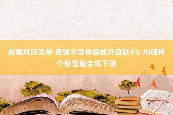 股票双向交易 费城半导体指数开盘跌4% AI硬件个股普遍全线下挫