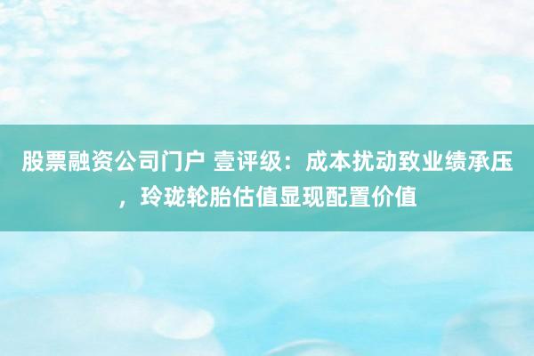 股票融资公司门户 壹评级：成本扰动致业绩承压，玲珑轮胎估值显现配置价值