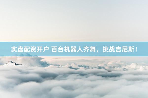 实盘配资开户 百台机器人齐舞，挑战吉尼斯！