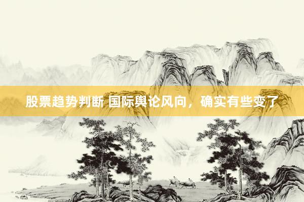 股票趋势判断 国际舆论风向，确实有些变了